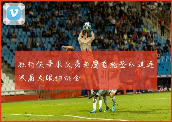 独行侠寻求交易老鹰首轮签以追逐浓眉大眼的机会