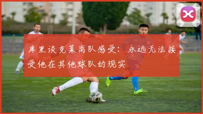库里谈克莱离队感受：永远无法接受他在其他球队的现实