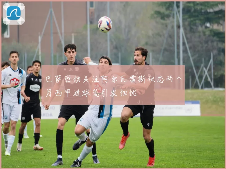 巴萨密切关注阿尔瓦雷斯状态两个月西甲进球荒引发担忧