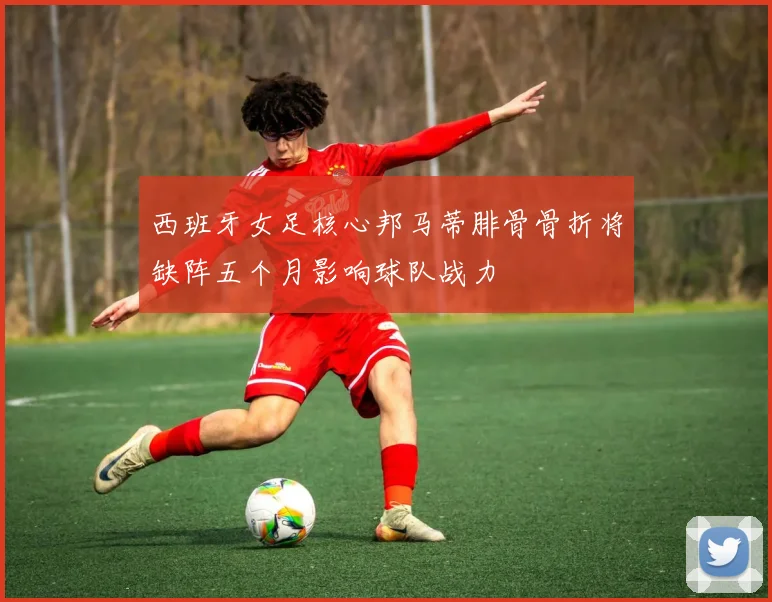 西班牙女足核心邦马蒂腓骨骨折将缺阵五个月影响球队战力