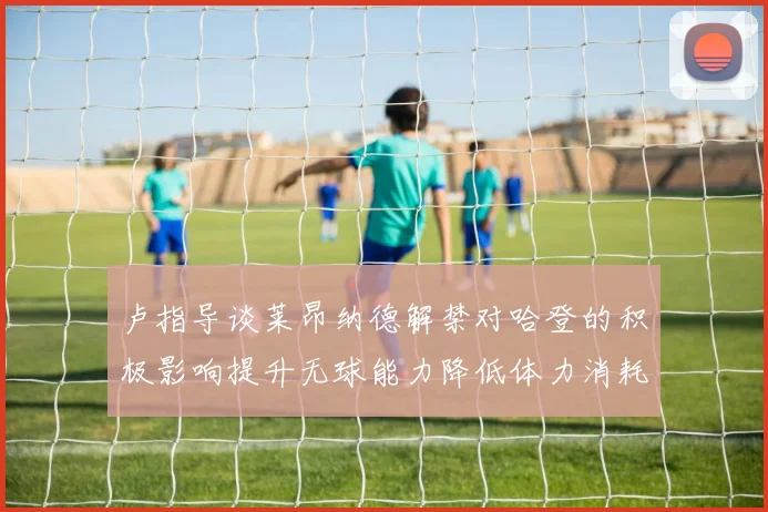 卢指导谈莱昂纳德解禁对哈登的积极影响提升无球能力降低体力消耗