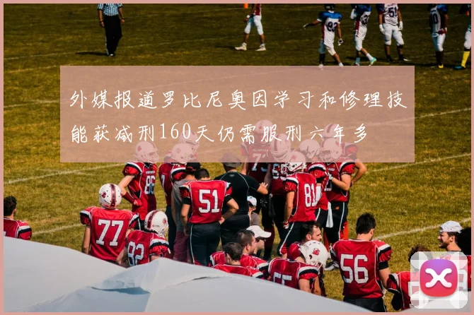 外媒报道罗比尼奥因学习和修理技能获减刑160天仍需服刑六年多