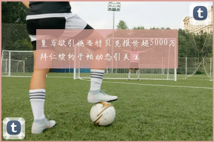 皇马欲引施洛特贝克报价超5000万拜仁续约于帕动态引关注