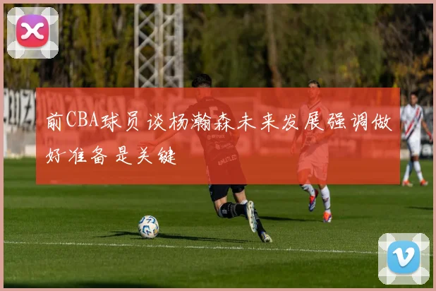 前CBA球员谈杨瀚森未来发展强调做好准备是关键