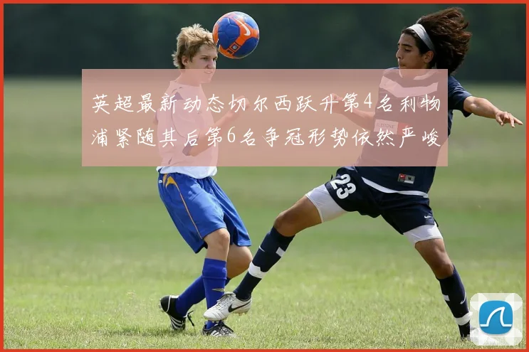 英超最新动态切尔西跃升第4名利物浦紧随其后第6名争冠形势依然严峻