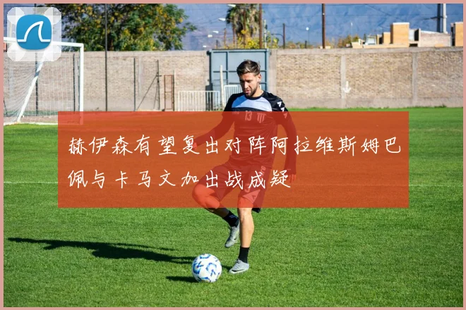 赫伊森有望复出对阵阿拉维斯姆巴佩与卡马文加出战成疑