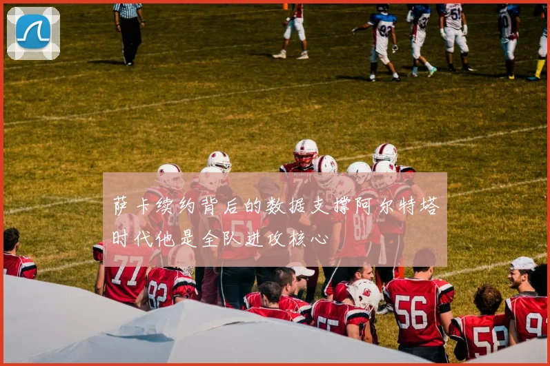 萨卡续约背后的数据支撑阿尔特塔时代他是全队进攻核心