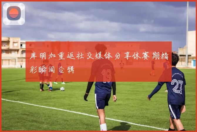 库明加重返社交媒体分享休赛期精彩瞬间合辑