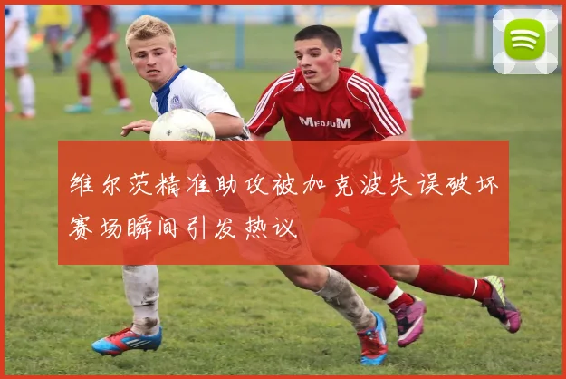 维尔茨精准助攻被加克波失误破坏赛场瞬间引发热议