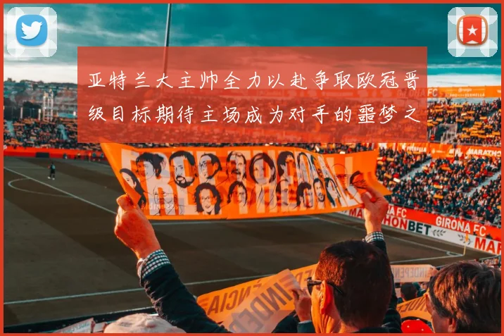 亚特兰大主帅全力以赴争取欧冠晋级目标期待主场成为对手的噩梦之地