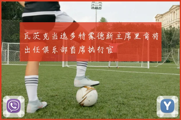 瓦茨克当选多特蒙德新主席里肯将出任俱乐部首席执行官