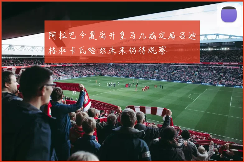 阿拉巴今夏离开皇马几成定局吕迪格和卡瓦哈尔未来仍待观察
