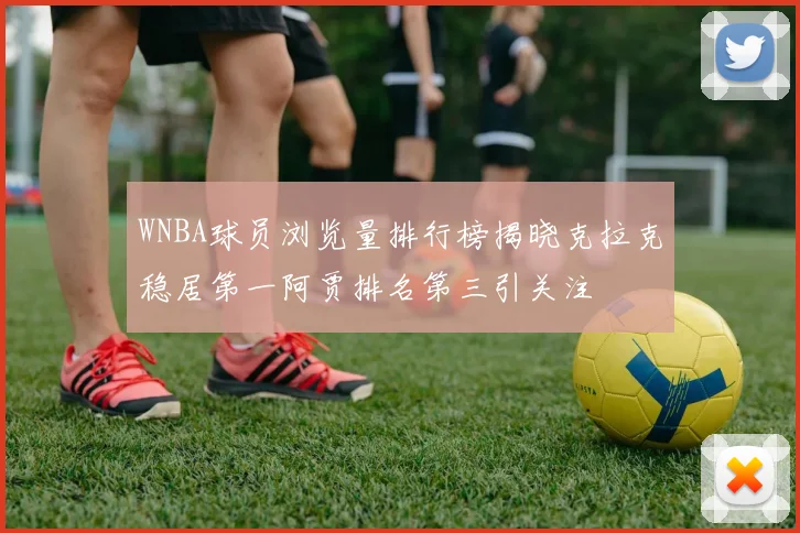 WNBA球员浏览量排行榜揭晓克拉克稳居第一阿贾排名第三引关注