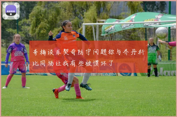 夸梅谈东契奇防守问题称与乔丹科比同场让我有些被惯坏了