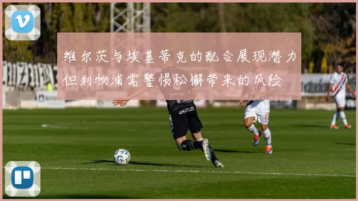 维尔茨与埃基蒂克的配合展现潜力但利物浦需警惕松懈带来的风险