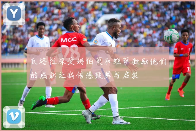 瓦塔拉深受姆伯莫和维萨激励他们的成就让我倍感鼓舞与启发