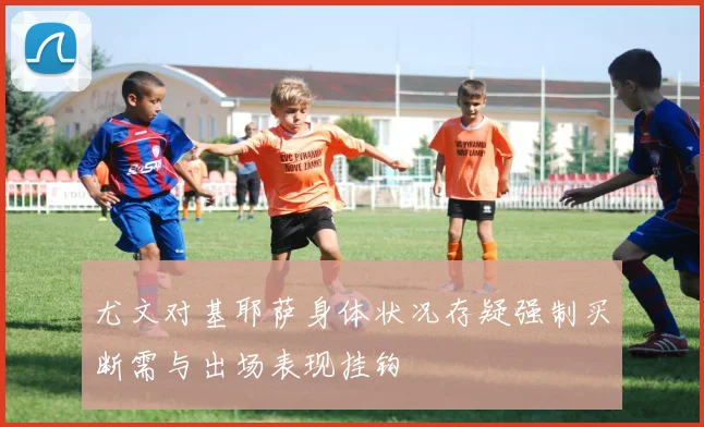 尤文对基耶萨身体状况存疑强制买断需与出场表现挂钩