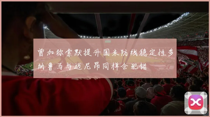 曾加称索默提升国米防线稳定性多纳鲁马与迈尼昂同样会犯错