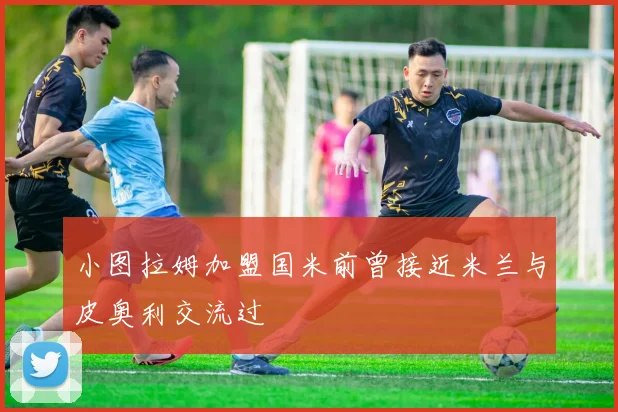 小图拉姆加盟国米前曾接近米兰与皮奥利交流过