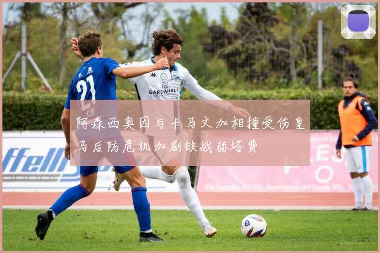 阿森西奥因与卡马文加相撞受伤皇马后防危机加剧缺战赫塔费