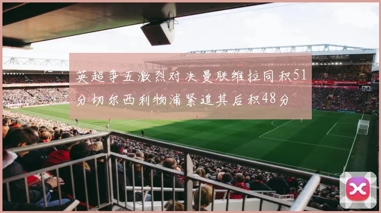 英超争五激烈对决曼联维拉同积51分切尔西利物浦紧追其后积48分
